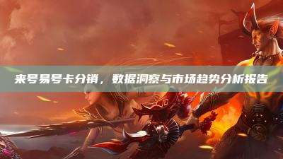 来号易号卡分销,数据洞察与市场趋势分析报告