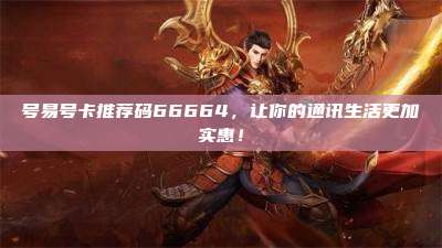 号易号卡推荐码66664，让你的通讯生活更加实惠！