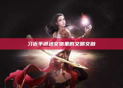 习近平讲述文物里的文明交融