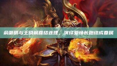 俞灏明与王晓晨喜结连理,演绎爱情长跑终成眷属