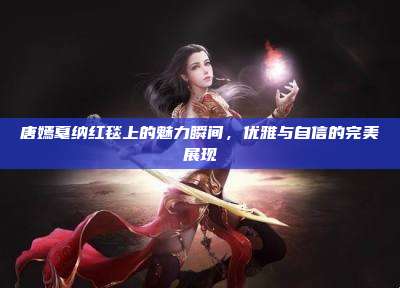 唐嫣戛纳红毯上的魅力瞬间,优雅与自信的完美展现