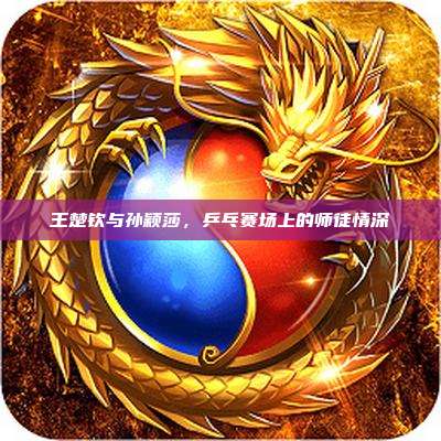 王楚钦与孙颖莎,乒乓赛场上的师徒情深