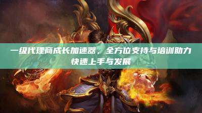 一级代理商成长加速器,全方位支持与培训助力快速上手与发展
