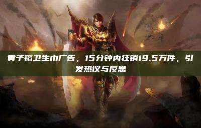 黄子韬卫生巾广告,15分钟内狂销19.5万件,引发热议与反思