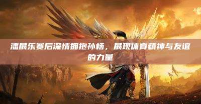 潘展乐赛后深情拥抱孙杨,展现体育精神与友谊的力量