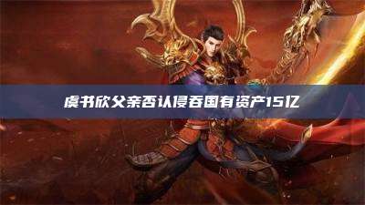虞书欣父亲否认侵吞国有资产15亿