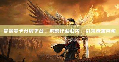 号易号卡分销平台,洞察行业趋势,引领未来商机