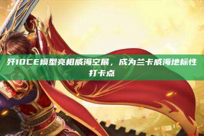 歼10CE模型亮相威海空展,成为兰卡威海地标性打卡点