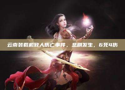 云南装载机致人伤亡事件,悲剧发生,6死4伤