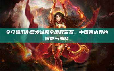 全红婵旧伤复发缺席全国冠军赛,中国跳水界的遗憾与期待
