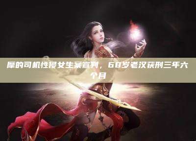 摩的司机性侵女生案宣判,68岁老汉获刑三年六个月