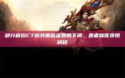 部分省份CT磁共振检查费用下调,患者就医负担减轻