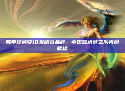 陈芋汐勇夺10米跳台金牌,中国跳水梦之队再创辉煌