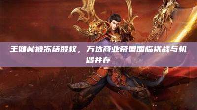 王健林被冻结股权,万达商业帝国面临挑战与机遇并存