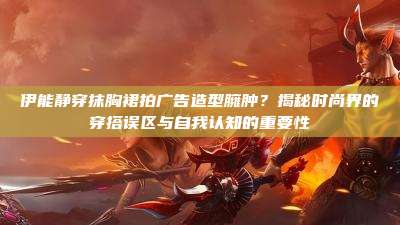 伊能静穿抹胸裙拍广告造型臃肿?揭秘时尚界的穿搭误区与自我认知的重要性