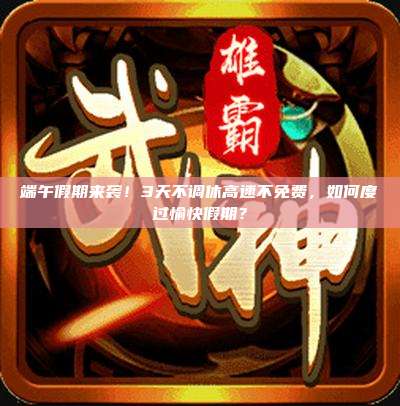 端午假期来袭!3天不调休高速不免费,如何度过愉快假期?