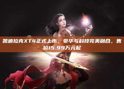 凯迪拉克XT4正式上市,豪华与科技完美融合,售价15.99万元起
