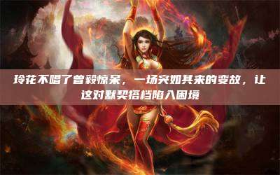玲花不唱了曾毅惊呆,一场突如其来的变故,让这对默契搭档陷入困境