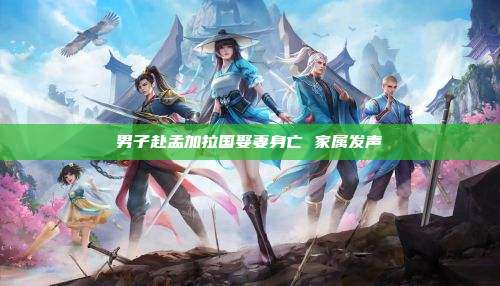 男子赴孟加拉国娶妻身亡 家属发声