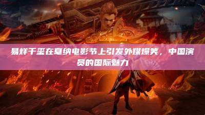 易烊千玺在戛纳电影节上引发外媒爆笑,中国演员的国际魅力