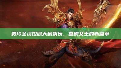 贾玲全资控股大碗娱乐,喜剧女王的新篇章