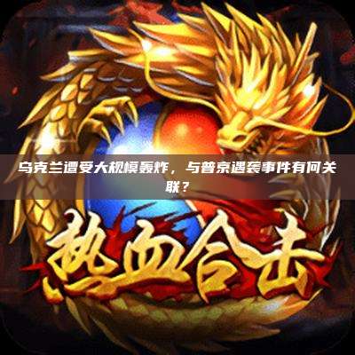 乌克兰遭受大规模轰炸,与普京遇袭事件有何关联?