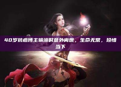 40岁抗癌博主输液时意外离世,生命无常,珍惜当下