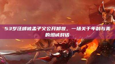53岁汪峰被孟子义公开卸妆,一场关于年龄与美的坦诚对话