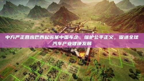 中方严正回应巴西起诉某中国车企，维护公平正义，促进全球汽车产业健康发展