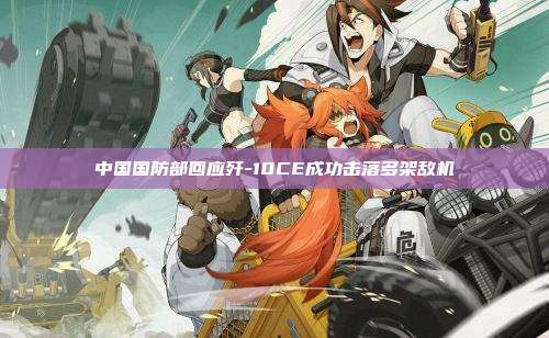 中国国防部回应歼-10CE成功击落多架敌机