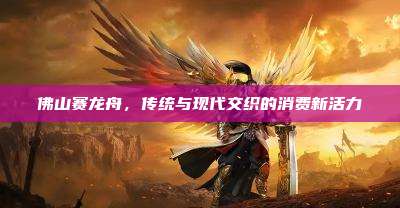 佛山赛龙舟,传统与现代交织的消费新活力