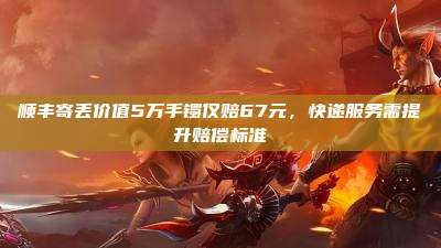顺丰寄丢价值5万手镯仅赔67元,快递服务需提升赔偿标准