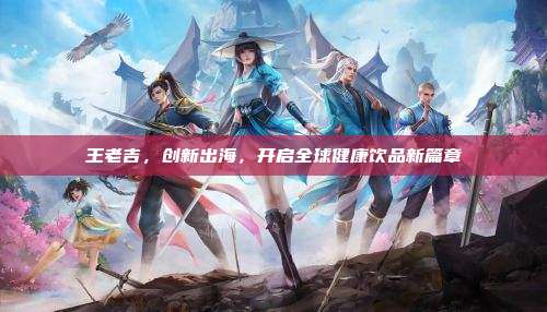 王老吉,创新出海,开启全球健康饮品新篇章