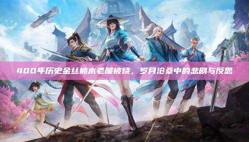 400年历史金丝楠木老屋被烧,岁月沧桑中的悲剧与反思