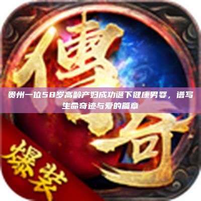 贵州一位58岁高龄产妇成功诞下健康男婴,谱写生命奇迹与爱的篇章