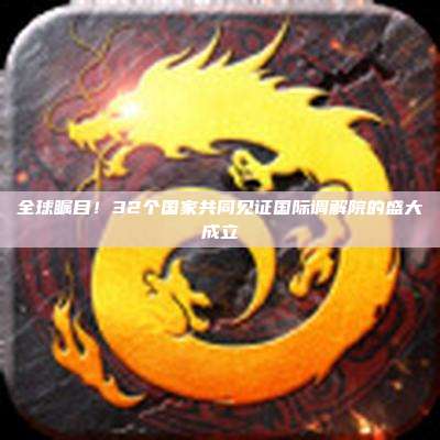 全球瞩目!32个国家共同见证国际调解院的盛大成立