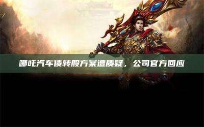 哪吒汽车债转股方案遭质疑,公司官方回应