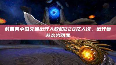 前四月中国交通出行人数超220亿人次,出行复苏态势明显