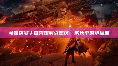 马嘉祺歌手首秀跑调引热议，成长中的小插曲