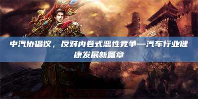 中汽协倡议，反对内卷式恶性竞争—汽车行业健康发展新篇章