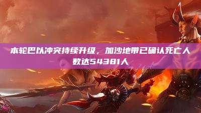 本轮巴以冲突持续升级,加沙地带已确认死亡人数达54381人
