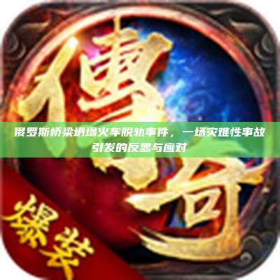 俄罗斯桥梁坍塌火车脱轨事件,一场灾难性事故引发的反思与应对