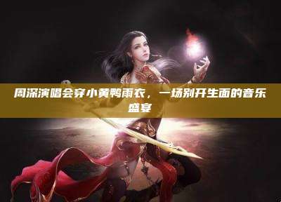 周深演唱会穿小黄鸭雨衣,一场别开生面的音乐盛宴