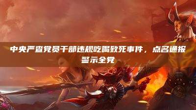 中央严查党员干部违规吃喝致死事件,点名通报警示全党