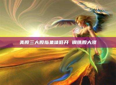 美股三大股指集体低开 钢铁股大涨