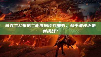 乌克兰公布第二轮俄乌谈判细节,和平曙光还是新挑战?