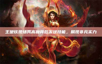 王楚钦现场秀高抛背后发球技能,展现非凡实力