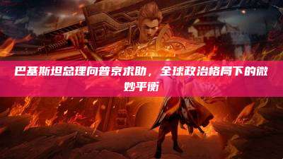 巴基斯坦总理向普京求助,全球政治格局下的微妙平衡
