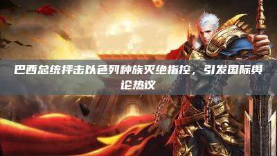 巴西总统抨击以色列种族灭绝指控,引发国际舆论热议
