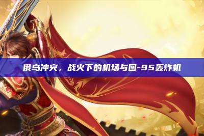 俄乌冲突,战火下的机场与图-95轰炸机